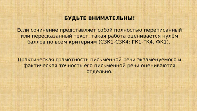 БУДЬТЕ ВНИМАТЕЛЬНЫ!  Если сочинение представляет собой полностью переписанный или пересказанный текст, такая работа оценивается нулём баллов по всем критериям (С3К1-С3К4; ГК1-ГК4, ФК1). Практическая грамотность письменной речи экзаменуемого и фактическая точность его письменной речи оцениваются отдельно. 