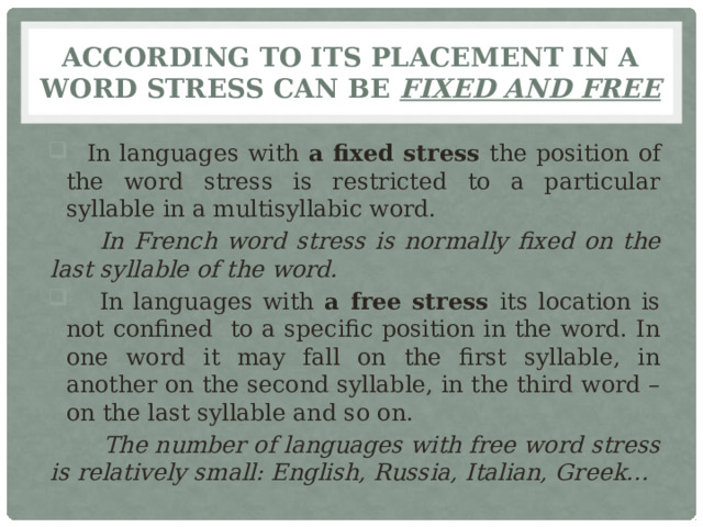 According to its placement in a word stress can be fixed and free  In languages with a fixed stress the position of the word stress is restricted to a particular syllable in a multisyllabic word.  In French word stress is normally fixed on the last syllable of the word.  In languages with a free stress its location is not confined to a specific position in the word. In one word it may fall on the first syllable, in another on the second syllable, in the third word – on the last syllable and so on.  The number of languages with free word stress is relatively small: English, Russia, Italian, Greek… 