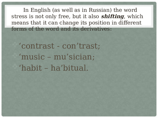  In English (as well as in Russian) the word stress is not only free, but it also shifting , which means that it can change its position in different forms of the word and its derivatives: ‘ contrast - con’trast; ‘ music – mu’sician; ‘ habit – ha’bitual. 