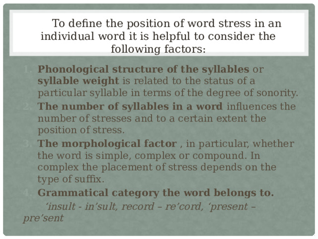  To define the position of word stress in an individual word it is helpful to consider the following factors: Phonological structure of the syllables or syllable weight is related to the status of a particular syllable in terms of the degree of sonority. The number of syllables in a word influences the number of stresses and to a certain extent the position of stress. The morphological factor , in particular, whether the word is simple, complex or compound. In complex the placement of stress depends on the type of suffix. Grammatical category the word belongs to.  ‘ insult - in’sult, record – re’cord, ‘present – pre’sent 