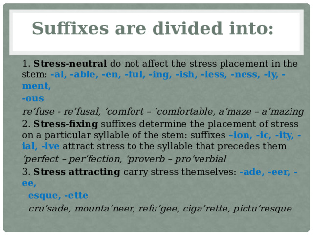 Suffixes are divided into: 1. Stress-neutral do not affect the stress placement in the stem: -al, -able, -en, -ful, -ing, -ish, -less, -ness, -ly, -ment, -ous re’fuse - re’fusal, ‘comfort – ‘comfortable, a’maze – a’mazing 2. Stress-fixing suffixes determine the placement of stress on a particular syllable of the stem: suffixes –ion, -ic, -ity, -ial, -ive attract stress to the syllable that precedes them ‘ perfect – per’fection, ‘proverb – pro’verbial 3. Stress attracting carry stress themselves: -ade, -eer, -ee, esque, -ette cru’sade, mounta’neer, refu’gee, ciga’rette, pictu’resque 