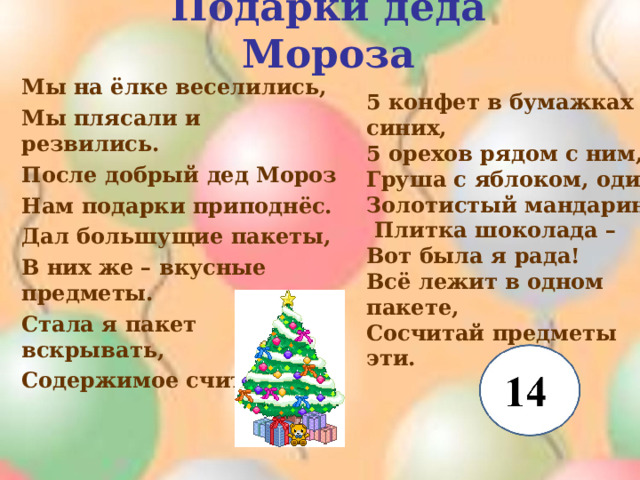 Подарки деда Мороза Мы на ёлке веселились, Мы плясали и резвились. После добрый дед Мороз Нам подарки приподнёс. Дал большущие пакеты, В них же – вкусные предметы. Стала я пакет вскрывать, Содержимое считать : 5 конфет в бумажках синих, 5 орехов рядом с ним, Груша с яблоком, один Золотистый мандарин,  Плитка шоколада – Вот была я рада! Всё лежит в одном пакете, Сосчитай предметы эти. 