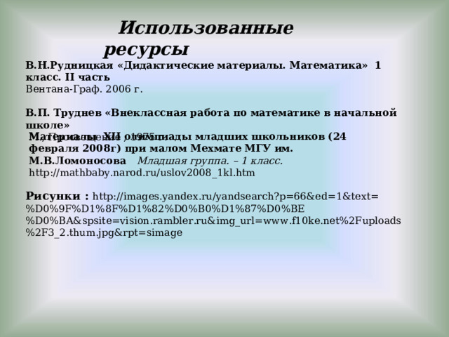  Использованные ресурсы В.Н.Рудницкая «Дидактические материалы. Математика» 1 класс. II часть Вентана-Граф. 2006 г.  В.П. Труднев «Внеклассная работа по математике в начальной школе»   М., Просвещение , 1975 г. Материалы XII олимпиады младших школьников (24 февраля 2008г) при малом Мехмате МГУ им. М.В.Ломоносова Младшая группа. – 1 класс. http://mathbaby.narod.ru/uslov2008_1kl.htm Рисунки :  http://images.yandex.ru/yandsearch?p=66&ed=1&text=%D0%9F%D1%8F%D1%82%D0%B0%D1%87%D0%BE%D0%BA&spsite=vision.rambler.ru&img_url=www.f10ke.net%2Fuploads%2F3_2.thum.jpg&rpt=simage 