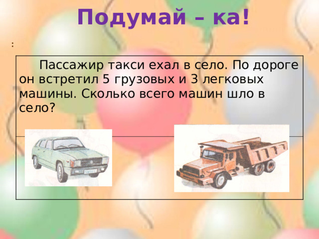 Подумай – ка! :  Пассажир такси ехал в село. По дороге он встретил 5 грузовых и 3 легковых машины. Сколько всего машин шло в село? 