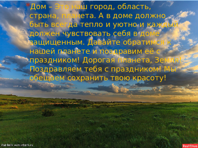 Дом – Это наш город, область, страна, планета. А в доме должно быть всегда тепло и уютно и каждый должен чувствовать себя в доме защищенным. Давайте обратимся к нашей планете и поздравим её с праздником! Дорогая планета, Земля! Поздравляем тебя с праздником! Мы обещаем сохранить твою красоту! 