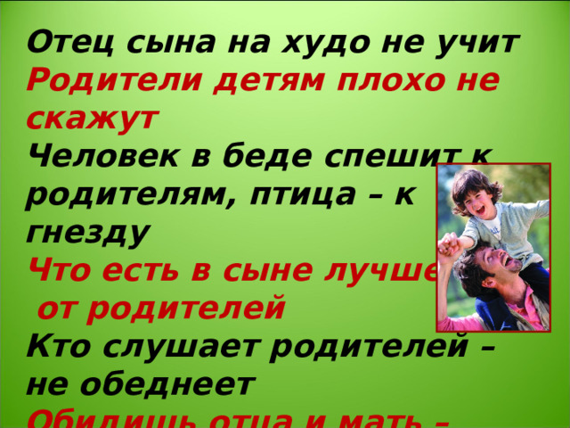 Отец сына на худо не учит Родители детям плохо не скажут Человек в беде спешит к родителям, птица – к гнезду Что есть в сыне лучшего – от родителей Кто слушает родителей – не обеднеет Обидишь отца и мать – других не сыщешь