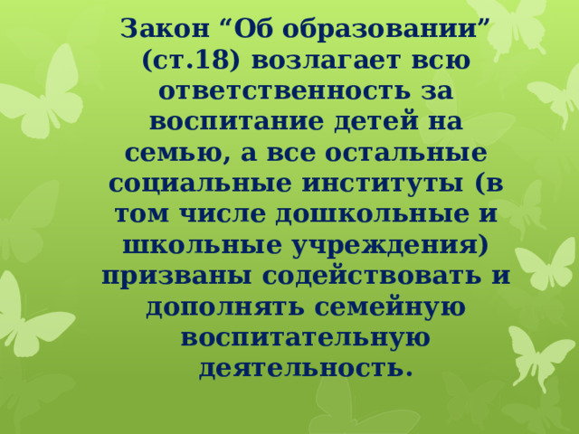 Закон “Об образовании” (ст.18) возлагает всю ответственность за воспитание детей на семью, а все остальные социальные институты (в том числе дошкольные и школьные учреждения) призваны содействовать и дополнять семейную воспитательную деятельность.