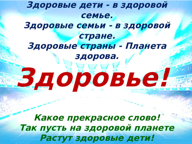 Здоровые дети - в здоровой семье. Здоровые семьи - в здоровой стране. Здоровые страны - Планета здорова. Здоровье! Какое прекрасное слово! Так пусть на здоровой планете Растут здоровые дети! Здоровье – это одна из важнейших ценностей человеческой жизни. Здоровье- это не просто отсутствие болезни. Здоровье — это радость, непременное условие успешной, полноценной, долгой и максимально интересной жизни. Без него трудно сделать жизнь интересной и счастливой. Это бесценный дар, его нельзя купить, поэтому оно дороже любого богатства. То, что на слайде не читаете!