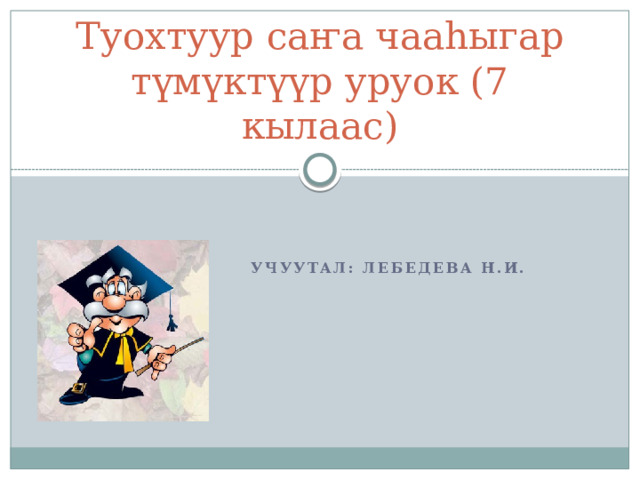 Туохтуур саҥа чааһыгар түмүктүүр уруок (7 кылаас) Учуутал: Лебедева Н.И. 