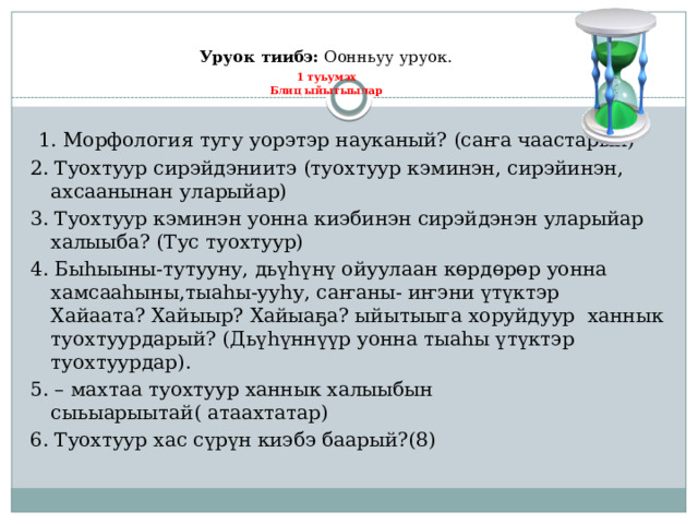 Уруок тиибэ: Оонньуу уруок.   1 туьумэх  Блиц ыйытыылар  1. Морфология тугу уорэтэр науканый? (саҥа чаастарын) 2. Туохтуур сирэйдэниитэ (туохтуур кэминэн, сирэйинэн, ахсаанынан уларыйар) 3. Туохтуур кэминэн уонна киэбинэн сирэйдэнэн уларыйар халыыба? (Тус туохтуур) 4. Быһыыны-тутууну, дьүһүнү ойуулаан көрдөрөр уонна хамсааһыны,тыаһы-ууһу, саҥаны- иҥэни үтүктэр Хайаата? Хайыыр? Хайыаҕа? ыйытыыга хоруйдуур ханнык туохтуурдарый? (Дьүһүннүүр уонна тыаһы үтүктэр туохтуурдар). 5. – махтаа туохтуур ханнык халыыбын сыьыарыытай( атаахтатар) 6. Туохтуур хас сүрүн киэбэ баарый?(8) 