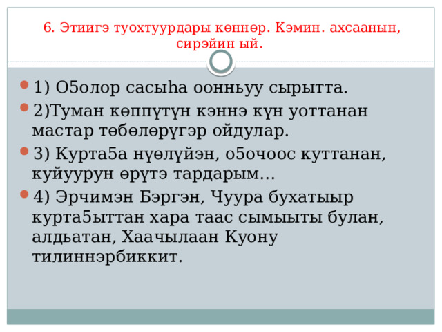 6. Этиигэ туохтуурдары көннөр. Кэмин. ахсаанын, сирэйин ый. 1) О5олор сасыһа оонньуу сырытта. 2)Туман көппүтүн кэннэ күн уоттанан мастар төбөлөрүгэр ойдулар. 3) Курта5а нүөлүйэн, о5очоос куттанан, куйуурун өрүтэ тардарым… 4) Эрчимэн Бэргэн, Чуура бухатыыр курта5ыттан хара таас сымыыты булан, алдьатан, Хаачылаан Куону тилиннэрбиккит. 