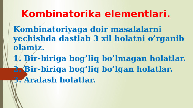 Kombinatorika elementlari. Kombinatoriyaga doir masalalarni yechishda dastlab 3 xil holatni o’rganib olamiz. 1. Bir-biriga bog’liq bo’lmagan holatlar. 2. Bir-biriga bog’liq bo’lgan holatlar. 3. Aralash holatlar. 