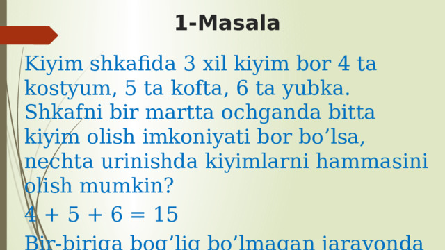 1-Masala Kiyim shkafida 3 xil kiyim bor 4 ta kostyum, 5 ta kofta, 6 ta yubka. Shkafni bir martta ochganda bitta kiyim olish imkoniyati bor bo’lsa, nechta urinishda kiyimlarni hammasini olish mumkin? 4 + 5 + 6 = 15 Bir-biriga bog’liq bo’lmagan jarayonda qo’shish amali bajariladi. 