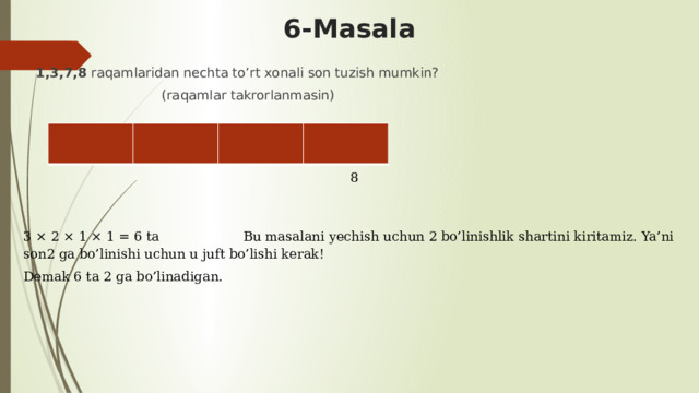 6-Masala 1,3,7,8 raqamlaridan nechta to’rt xonali son tuzish mumkin?  (raqamlar takrorlanmasin)          8 3 × 2 × 1 × 1 = 6 ta Bu masalani yechish uchun 2 bo’linishlik shartini kiritamiz. Ya’ni son2 ga bo’linishi uchun u juft bo’lishi kerak! Demak 6 ta 2 ga bo’linadigan. 