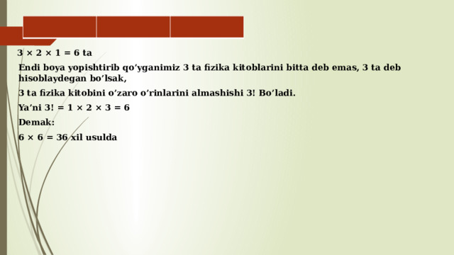       3 × 2 × 1 = 6 ta Endi boya yopishtirib qo’yganimiz 3 ta fizika kitoblarini bitta deb emas, 3 ta deb hisoblaydegan bo’lsak, 3 ta fizika kitobini o’zaro o’rinlarini almashishi 3! Bo’ladi. Ya’ni 3! = 1 × 2 × 3 = 6 Demak: 6 × 6 = 36 xil usulda 