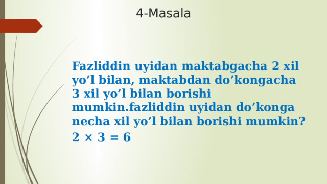 4-Masala Fazliddin uyidan maktabgacha 2 xil yo’l bilan, maktabdan do’kongacha 3 xil yo’l bilan borishi mumkin.fazliddin uyidan do’konga necha xil yo’l bilan borishi mumkin? 2 × 3 = 6 