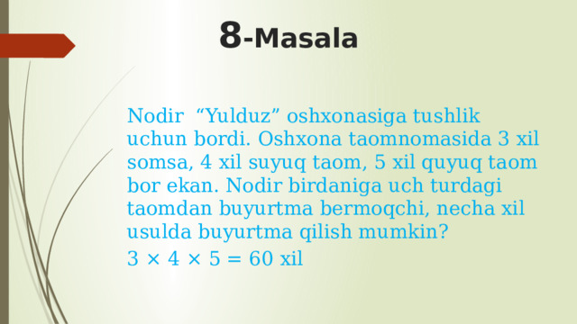 8 -Masala Nodir “Yulduz” oshxonasiga tushlik uchun bordi. Oshxona taomnomasida 3 xil somsa, 4 xil suyuq taom, 5 xil quyuq taom bor ekan. Nodir birdaniga uch turdagi taomdan buyurtma bermoqchi, necha xil usulda buyurtma qilish mumkin? 3 × 4 × 5 = 60 xil 
