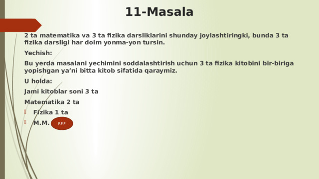 11-Masala 2 ta matematika va 3 ta fizika darsliklarini shunday joylashtiringki, bunda 3 ta fizika darsligi har doim yonma-yon tursin. Yechish: Bu yerda masalani yechimini soddalashtirish uchun 3 ta fizika kitobini bir-biriga yopishgan ya’ni bitta kitob sifatida qaraymiz. U holda: Jami kitoblar soni 3 ta Matematika 2 ta Fizika 1 ta M.M. F.F.F 