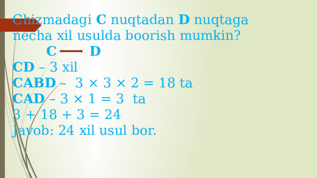 Chizmadagi C nuqtadan D nuqtaga necha xil usulda boorish mumkin?  C   D CD  – 3 xil CABD  – 3 × 3 × 2 = 18 ta CAD – 3 × 1 = 3 ta 3 + 18 + 3 = 24 Javob: 24 xil usul bor. 