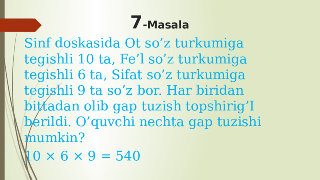 7 -Masala Sinf doskasida Ot so’z turkumiga tegishli 10 ta, Fe’l so’z turkumiga tegishli 6 ta, Sifat so’z turkumiga tegishli 9 ta so’z bor. Har biridan bittadan olib gap tuzish topshirig’I berildi. O’quvchi nechta gap tuzishi mumkin? 10 × 6 × 9 = 540 