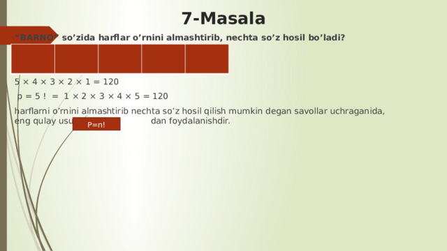 7-Masala “ BARNO” so’zida harflar o’rnini almashtirib, nechta so’z hosil bo’ladi?   5 × 4 × 3 × 2 × 1 = 120  p = 5 ! = 1 × 2 × 3 × 4 × 5 = 120 harflarni o’rnini almashtirib nechta so’z hosil qilish mumkin degan savollar uchraganida, eng qulay usul bu dan foydalanishdir.           P=n! 