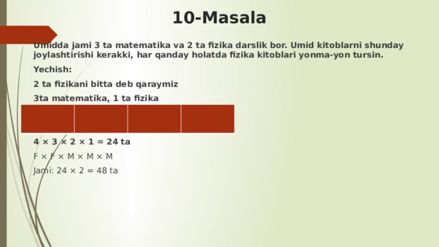 10-Masala Umidda jami 3 ta matematika va 2 ta fizika darslik bor. Umid kitoblarni shunday joylashtirishi kerakki, har qanday holatda fizika kitoblari yonma-yon tursin. Yechish: 2 ta fizikani bitta deb qaraymiz 3ta matematika, 1 ta fizika   4 × 3 × 2 × 1 = 24 ta F × F × M × M × M Jami: 24 × 2 = 48 ta         