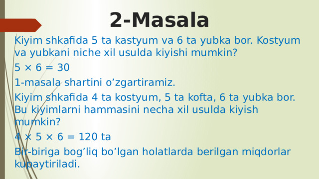 2-Masala Kiyim shkafida 5 ta kastyum va 6 ta yubka bor. Kostyum va yubkani niche xil usulda kiyishi mumkin? 5 × 6 = 30 1-masala shartini o’zgartiramiz. Kiyim shkafida 4 ta kostyum, 5 ta kofta, 6 ta yubka bor. Bu kiyimlarni hammasini necha xil usulda kiyish mumkin? 4 × 5 × 6 = 120 ta Bir-biriga bog’liq bo’lgan holatlarda berilgan miqdorlar kupaytiriladi. 