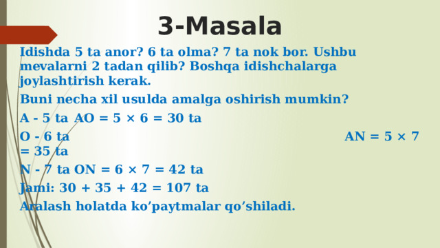 3-Masala Idishda 5 ta anor? 6 ta olma? 7 ta nok bor. Ushbu mevalarni 2 tadan qilib? Boshqa idishchalarga joylashtirish kerak. Buni necha xil usulda amalga oshirish mumkin? A - 5 ta  AO = 5 × 6 = 30 ta O - 6 ta AN = 5 × 7 = 35 ta N - 7 ta  ON = 6 × 7 = 42 ta Jami: 30 + 35 + 42 = 107 ta Aralash holatda ko’paytmalar qo’shiladi. 