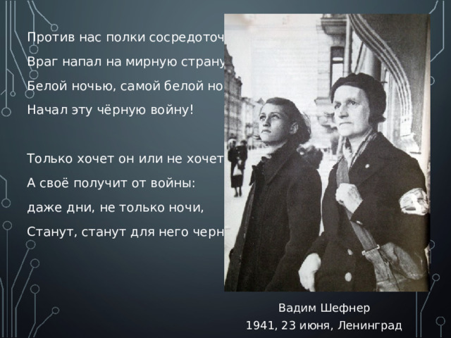 Против нас полки сосредоточив, Враг напал на мирную страну. Белой ночью, самой белой ночью Начал эту чёрную войну! Только хочет он или не хочет, А своё получит от войны: даже дни, не только ночи, Станут, станут для него черны! Вадим Шефнер 1941, 23 июня, Ленинград