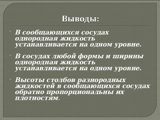 В сообщающихся сосудах однородная жидкость устанавливается на одном уровне.  В сосудах любой формы и ширины однородная жидкость устанавливается на одном уровне.  Высоты столбов разнородных жидкостей в сообщающихся сосудах обратно пропорциональны их плотностям . 