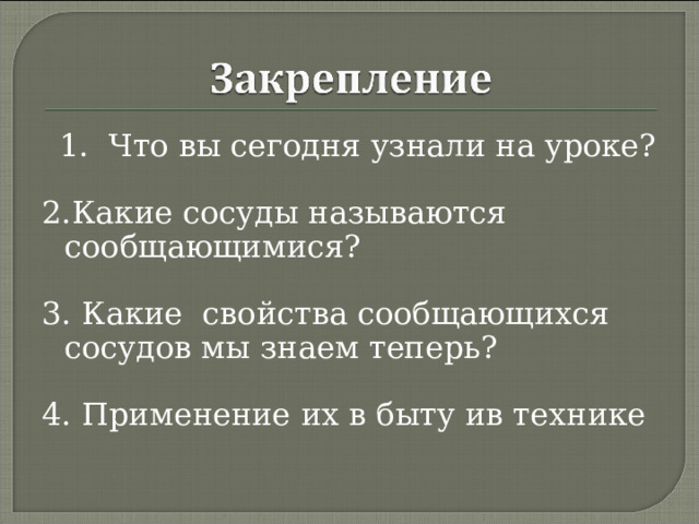  1. Что вы сегодня узнали на уроке? 2.Какие сосуды называются сообщающимися? 3. Какие свойства сообщающихся сосудов мы знаем теперь?  4. Применение их в быту ив технике 