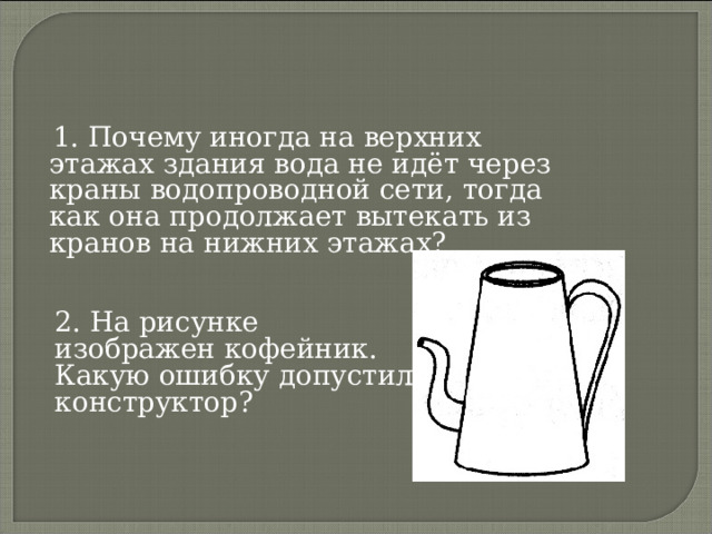  1. Почему иногда на верхних этажах здания вода не идёт через краны водопроводной сети, тогда как она продолжает вытекать из кранов на нижних этажах? 2. На рисунке изображен кофейник. Какую ошибку допустил конструктор? 