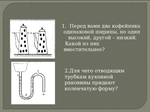  1 . Перед вами два кофейника одинаковой ширины, но один высокий, другой – низкий.  Какой из них вместительнее? 2.Для чего отводящим трубкам кухонной раковины придают коленчатую форму? 