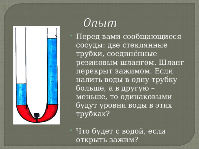 Перед вами сообщающиеся сосуды: две стеклянные трубки, соединённые резиновым шлангом. Шланг перекрыт зажимом. Если налить воды в одну трубку больше, а в другую – меньше, то одинаковыми будут уровни воды в этих трубках?  Что будет с водой, если открыть зажим? 