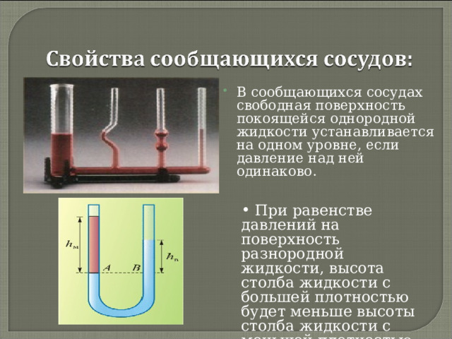 В сообщающихся сосудах свободная поверхность покоящейся однородной жидкости устанавливается на одном уровне, если давление над ней одинаково.  При равенстве давлений на поверхность разнородной жидкости, высота столба жидкости с большей плотностью будет меньше высоты столба жидкости с меньшей плотностью.  