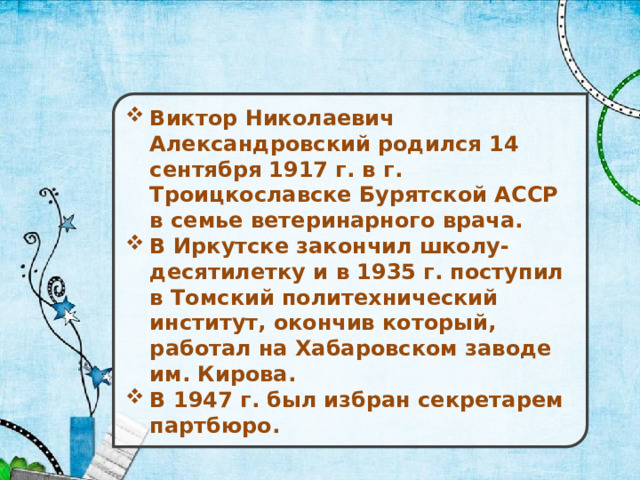 Виктор Николаевич Александровский родился 14 сентября 1917 г. в г. Троицкославске Бурятской АССР в семье ветеринарного врача. В Иркутске закончил школу-десятилетку и в 1935 г. поступил в Томский политехнический институт, окончив который, работал на Хабаровском заводе им. Кирова. В 1947 г. был избран секретарем партбюро. 