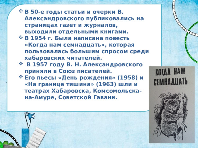 В 50-е годы статьи и очерки В. Александровского публиковались на страницах газет и журналов, выходили отдельными книгами. В 1954 г. Была написана повесть «Когда нам семнадцать», которая пользовалась большим спросом среди хабаровских читателей.  В 1957 году В. Н. Александровского приняли в Союз писателей. Его пьесы «День рождения» (1958) и «На границе тишина» (1963) шли и театрах Хабаровска, Комсомольска-на-Амуре, Советской Гавани. 