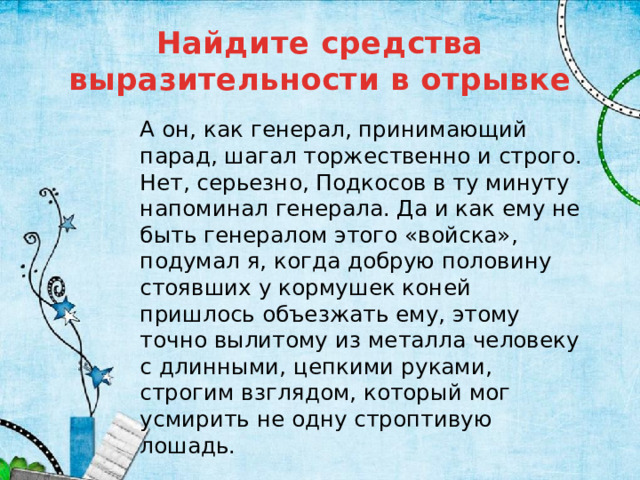 Найдите средства выразительности в отрывке А он, как генерал, принимающий парад, шагал торжественно и строго. Нет, серьезно, Подкосов в ту минуту напоминал генерала. Да и как ему не быть генералом этого «войска», подумал я, когда добрую половину стоявших у кормушек коней пришлось объезжать ему, этому точно вылитому из металла человеку с длинными, цепкими руками, строгим взглядом, который мог усмирить не одну строптивую лошадь. 