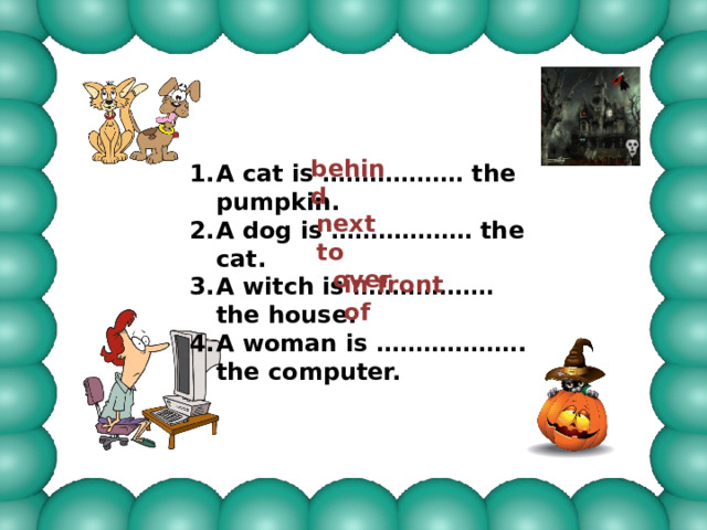 behind A cat is ……………… the pumpkin. A dog is ……………… the cat. A witch is ……………… the house. A woman is ………………. the computer. next to  over in front of 