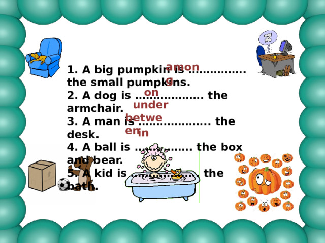 among 1. A big pumpkin is ……………. the small pumpkins. 2. A dog is ………………. the armchair. 3. A man is ……………….. the desk. 4. A ball is ……………. the box and bear. 5. A kid is ………………. the bath.  on under between in 