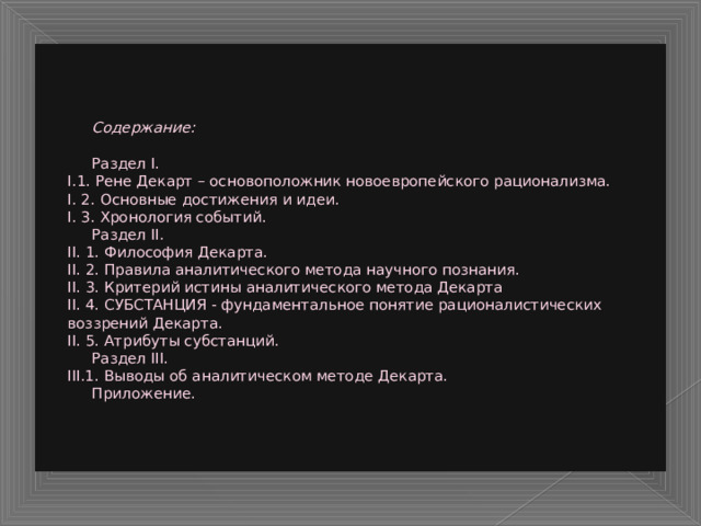     Содержание:    Раздел I.  I.1. Рене Декарт – основоположник новоевропейского рационализма.  I. 2. Основные достижения и идеи.  I. 3. Хронология событий.   Раздел II.  II. 1. Философия Декарта.  II. 2. Правила аналитического метода научного познания.  II. 3. Критерий истины аналитического метода Декарта  II. 4. СУБСТАНЦИЯ - фундаментальное понятие рационалистических воззрений Декарта.  II. 5. Атрибуты субстанций.   Раздел III.  III.1. Выводы об аналитическом методе Декарта.   Приложение.    