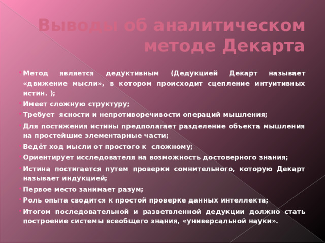 Выводы об аналитическом методе Декарта Метод является дедуктивным (Дедукцией Декарт называет «движение мысли», в котором происходит сцепление интуитивных истин. ); Имеет сложную структуру; Требует ясности и непротиворечивости операций мышления; Для постижения истины предполагает разделение объекта мышления на простейшие элементарные части; Ведёт ход мысли от простого к сложному; Ориентирует исследователя на возможность достоверного знания; Истина постигается путем проверки сомнительного, которую Декарт называет индукцией; Первое место занимает разум; Роль опыта сводится к простой проверке данных интеллекта; Итогом последовательной и разветвленной дедукции должно стать построение системы всеобщего знания, «универсальной науки». 