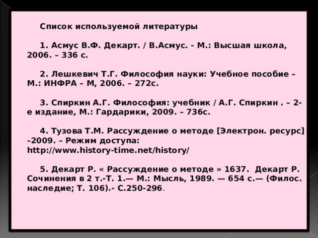   Список используемой литературы    1. Асмус В.Ф. Декарт. / В.Асмус. - М.: Высшая школа, 2006. – 336 с.    2. Лешкевич Т.Г. Философия науки: Учебное пособие – М.: ИНФРА – М, 2006. – 272с.    3. Спиркин А.Г. Философия: учебник / А.Г. Спиркин . – 2-е издание, М.: Гардарики, 2009. – 736с.    4. Тузова Т.М. Рассуждение о методе [Электрон. ресурс] –2009. – Режим доступа: http://www.history-time.net/history/    5. Декарт Р. « Рассуждение о методе » 1637. Декарт Р. Сочинения в 2 т.-Т. 1.— М.: Мысль, 1989. — 654 с.— (Филос. наследие; Т. 106).- С.250-296 .    