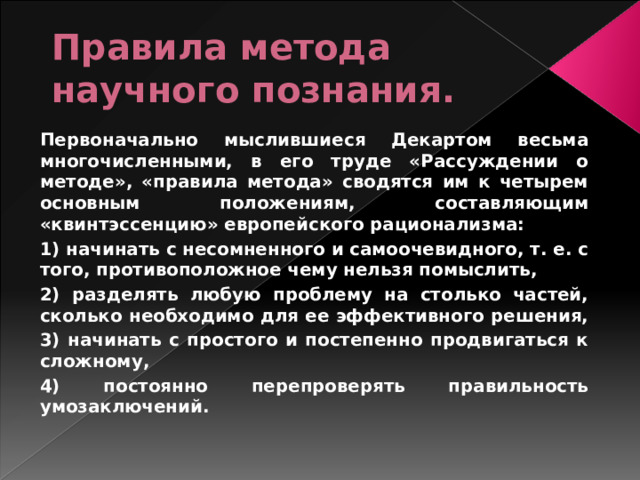 Правила метода научного познания.  Первоначально мыслившиеся Декартом весьма многочисленными, в его труде «Рассуждении о методе», «правила метода» сводятся им к четырем основным положениям, составляющим «квинтэссенцию» европейского рационализма:  1) начинать с несомненного и самоочевидного, т. е. с того, противоположное чему нельзя помыслить,  2) разделять любую проблему на столько частей, сколько необходимо для ее эффективного решения,  3) начинать с простого и постепенно продвигаться к сложному,  4) постоянно перепроверять правильность умозаключений.  