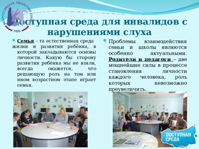 Доступная среда для инвалидов с нарушениями слуха Семья – та естественная среда Проблемы взаимодействия семьи и школы являются особенно актуальными. Родители и педагоги – две мощнейшие силы в процессе становления личности каждого человека, роль которых невозможно преувеличить. жизни и развития ребёнка, в которой закладываются основы личности. Какую бы сторону развития ребёнка мы не взяли, всегда окажется, что решающую роль на том или ином возрастном этапе играет семья. 