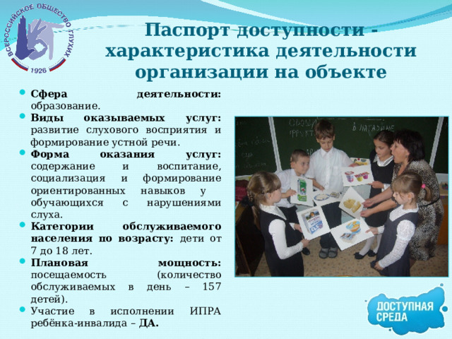 Паспорт доступности - характеристика деятельности организации на объекте Сфера деятельности: образование. Виды оказываемых услуг: развитие слухового восприятия и формирование устной речи. Форма оказания услуг: содержание и воспитание, социализация и формирование ориентированных навыков у обучающихся с нарушениями слуха. Категории обслуживаемого населения по возрасту: дети от 7 до 18 лет. Плановая мощность: посещаемость (количество обслуживаемых в день  – 157 детей). Участие в исполнении ИПРА ребёнка-инвалида – ДА. 