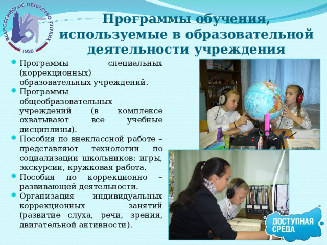 Программы обучения, используемые в образовательной деятельности учреждения Программы специальных (коррекционных) образовательных учреждений. Программы общеобразовательных учреждений (в комплексе охватывают все учебные дисциплины). Пособия по внеклассной работе – представляют технологии по социализации школьников: игры, экскурсии, кружковая работа. Пособия по коррекционно – развивающей деятельности. Организация индивидуальных коррекционных занятий (развитие слуха, речи, зрения, двигательной активности).  
