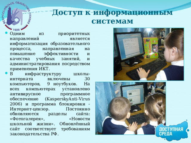 Доступ к информационным системам Одним из приоритетных направлений является информатизация образовательного процесса, направленная на повышение эффективности и качества учебных занятий, и администратирования посредством применения ИКТ. В инфраструктуру школы-интерната включены 30 компьютеров, 9 ноутбуков. На всех компьютерах установлено антивирусное программное обеспечение (KasperskyAnti-Virus 2006) и программа блокировки - Интернет-цензор. Постоянно обновляются разделы сайта: «Фотогалерея», «Новости школьной жизни». Обновлённый сайт соответствует требованиям законодательства РФ. 