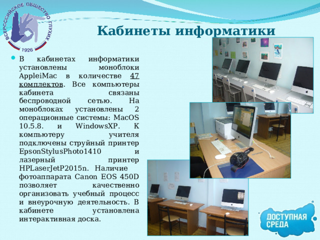 Кабинеты информатики В кабинетах информатики установлены моноблоки AppleiMac в количестве 47 комплектов . Все компьютеры кабинета связаны беспроводной сетью. На моноблоках установлены 2 операционные системы: MacOS 10.5.8. и WindowsXP. К компьютеру учителя подключены струйный принтер EpsonStylusPhoto1410 и лазерный принтер HPLaserJetP2015n. Наличие фотоаппарата Canon EOS 450D позволяет качественно организовать учебный процесс и внеурочную деятельность. В кабинете установлена интерактивная доска. 