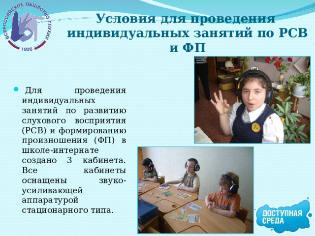 Условия для проведения  индивидуальных занятий по РСВ и ФП   Для проведения индивидуальных занятий по развитию слухового восприятия (РСВ) и формированию произношения (ФП) в школе-интернате создано 3 кабинета. Все кабинеты оснащены звуко-усиливающей аппаратурой стационарного типа. 
